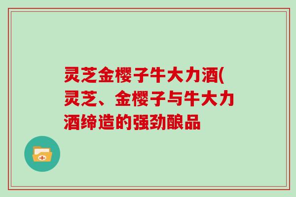 灵芝金樱子牛大力酒(灵芝、金樱子与牛大力酒缔造的强劲酿品