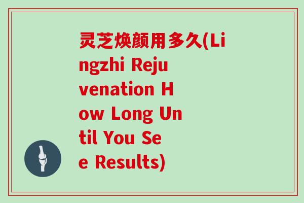 灵芝焕颜用多久(Lingzhi Rejuvenation How Long Until You See Results)