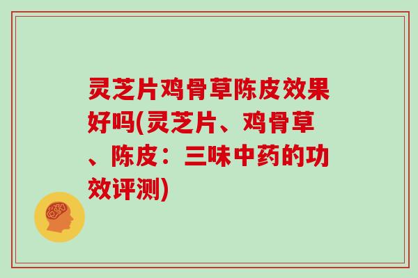 灵芝片鸡骨草陈皮效果好吗(灵芝片、鸡骨草、陈皮：三味中药的功效评测)