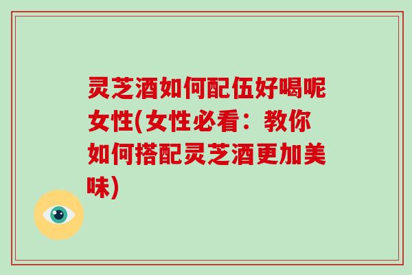 灵芝酒如何配伍好喝呢女性(女性必看：教你如何搭配灵芝酒更加美味)