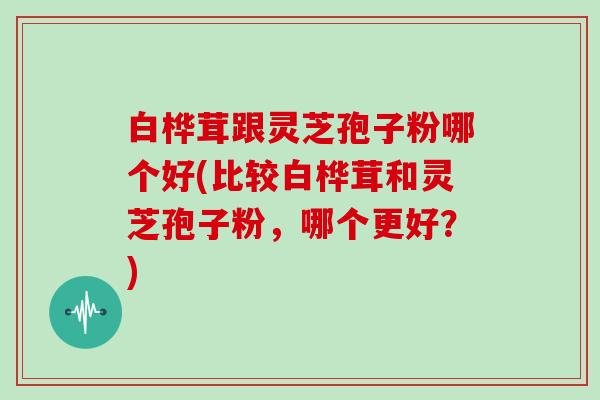 白桦茸跟灵芝孢子粉哪个好(比较白桦茸和灵芝孢子粉，哪个更好？)