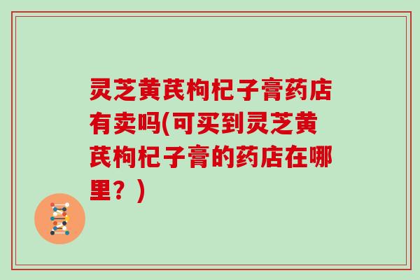 灵芝黄芪枸杞子膏药店有卖吗(可买到灵芝黄芪枸杞子膏的药店在哪里?)-第1张图片-灵芝大师 灵芝黄芪枸杞子膏药店有卖吗(可买到灵芝黄芪枸杞子膏的药店在哪里?)-第1张图片-灵芝大师