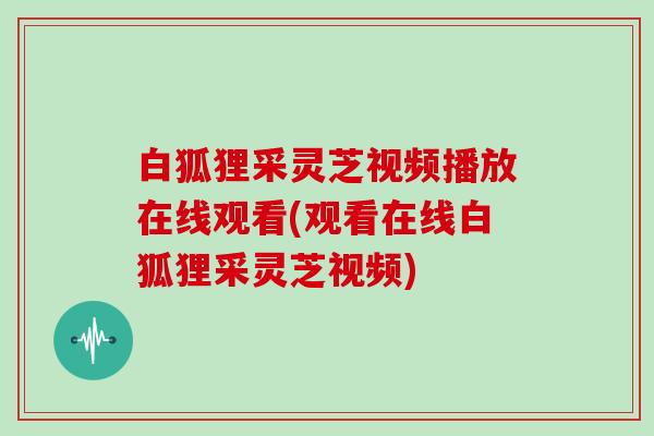 白狐狸采灵芝视频播放在线观看(观看在线白狐狸采灵芝视频)
