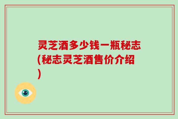 灵芝酒多少钱一瓶秘志(秘志灵芝酒售价介绍)-第1张图片-灵芝大师