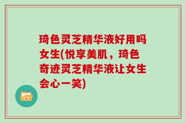 琦色灵芝精华液好用吗女生(悦享美肌，琦色奇迹灵芝精华液让女生会心一笑)