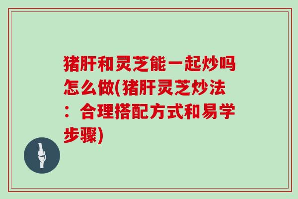 猪肝和灵芝能一起炒吗怎么做(猪肝灵芝炒法:合理搭配方式和易学步骤)-第1张图片-灵芝大师 猪肝和灵芝能一起炒吗怎么做(猪肝灵芝炒法:合理搭配方式和易学步骤)-第1张图片-灵芝大师