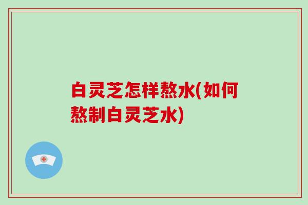白灵芝怎样熬水(如何熬制白灵芝水)