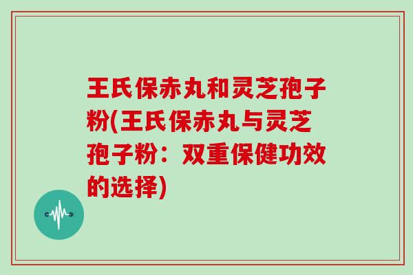 王氏保赤丸和灵芝孢子粉(王氏保赤丸与灵芝孢子粉：双重保健功效的选择)