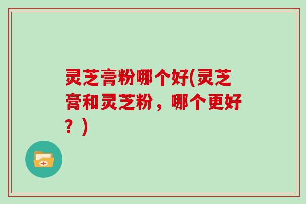 灵芝膏粉哪个好(灵芝膏和灵芝粉，哪个更好？)