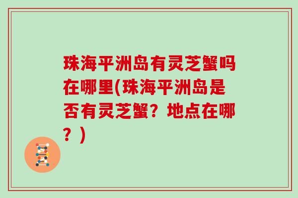 珠海平洲岛有灵芝蟹吗在哪里(珠海平洲岛是否有灵芝蟹?地点在哪?)-第1张图片-灵芝大师 珠海平洲岛有灵芝蟹吗在哪里(珠海平洲岛是否有灵芝蟹?地点在哪?)-第1张图片-灵芝大师