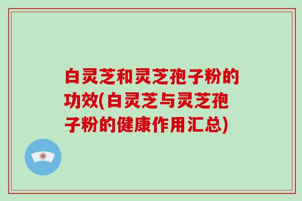 白灵芝和灵芝孢子粉的功效(白灵芝与灵芝孢子粉的健康作用汇总)