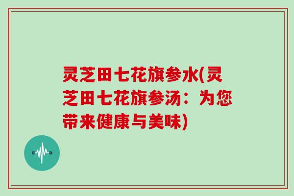 灵芝田七花旗参水(灵芝田七花旗参汤:为您带来健康与美味)-第1张图片-灵芝大师 灵芝田七花旗参水(灵芝田七花旗参汤:为您带来健康与美味)-第1张图片-灵芝大师