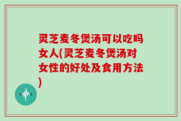 灵芝麦冬煲汤可以吃吗女人(灵芝麦冬煲汤对女性的好处及食用方法)