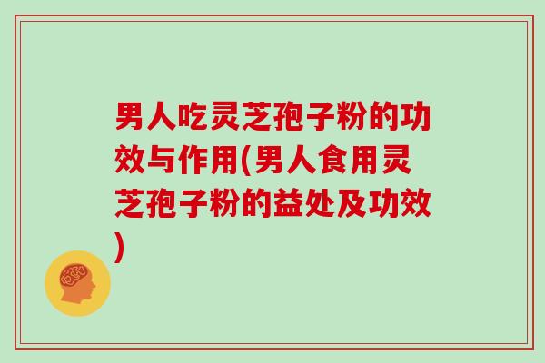 男人吃灵芝孢子粉的功效与作用(男人食用灵芝孢子粉的益处及功效)