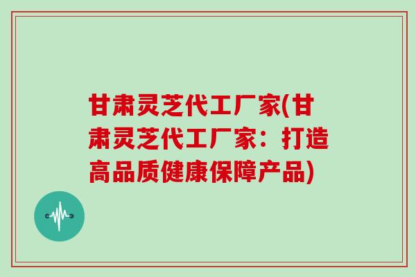 甘肃灵芝代工厂家(甘肃灵芝代工厂家：打造高品质健康保障产品)