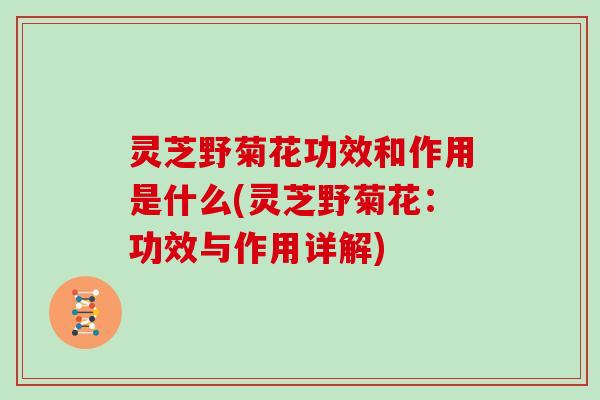 灵芝野菊花功效和作用是什么(灵芝野菊花：功效与作用详解)