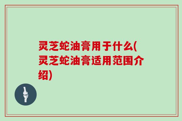 灵芝蛇油膏用于什么(灵芝蛇油膏适用范围介绍)