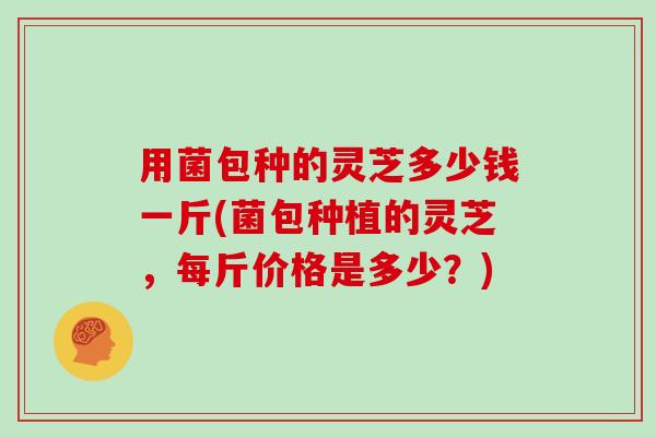 用菌包种的灵芝多少钱一斤(菌包种植的灵芝，每斤价格是多少？)