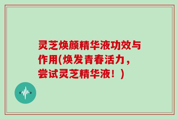 灵芝焕颜精华液功效与作用(焕发青春活力,尝试灵芝精华液!)-第1张图片-灵芝大师 灵芝焕颜精华液功效与作用(焕发青春活力,尝试灵芝精华液!)-第1张图片-灵芝大师