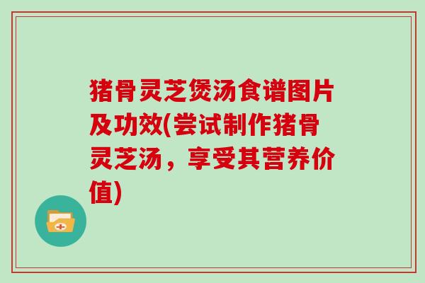 猪骨灵芝煲汤食谱图片及功效(尝试制作猪骨灵芝汤，享受其营养价值)