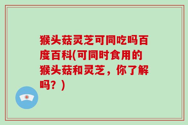 猴头菇灵芝可同吃吗百度百科(可同时食用的猴头菇和灵芝，你了解吗？)