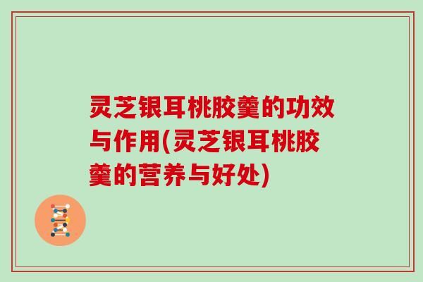 灵芝银耳桃胶羹的功效与作用(灵芝银耳桃胶羹的营养与好处)