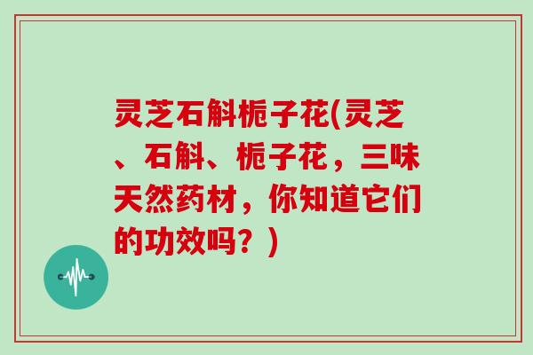 灵芝石斛栀子花(灵芝、石斛、栀子花，三味天然药材，你知道它们的功效吗？)