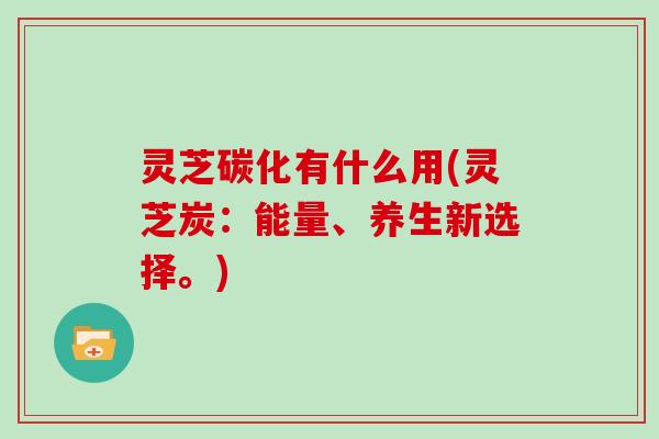 灵芝碳化有什么用(灵芝炭：能量、养生新选择。)