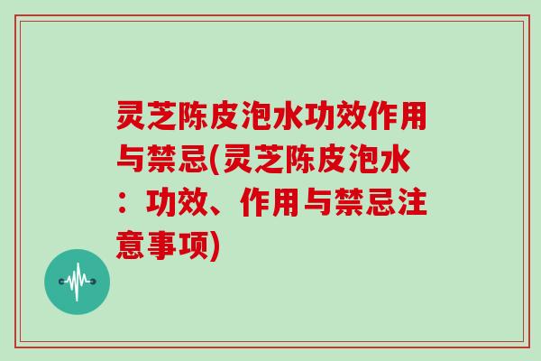 灵芝陈皮泡水功效作用与禁忌(灵芝陈皮泡水：功效、作用与禁忌注意事项)