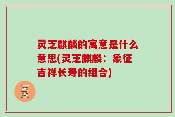 灵芝麒麟的寓意是什么意思(灵芝麒麟：象征吉祥长寿的组合)