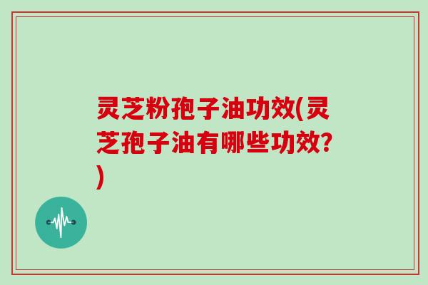 灵芝粉孢子油功效(灵芝孢子油有哪些功效？)