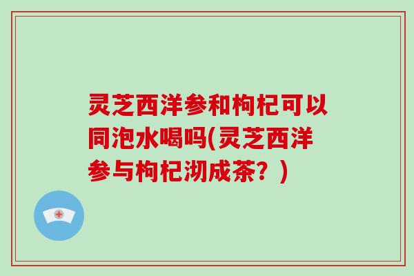 灵芝西洋参和枸杞可以同泡水喝吗(灵芝西洋参与枸杞沏成茶?)-第1张图片-灵芝大师 灵芝西洋参和枸杞可以同泡水喝吗(灵芝西洋参与枸杞沏成茶?)-第1张图片-灵芝大师