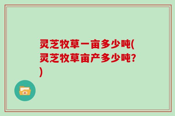 灵芝牧草一亩多少吨(灵芝牧草亩产多少吨？)