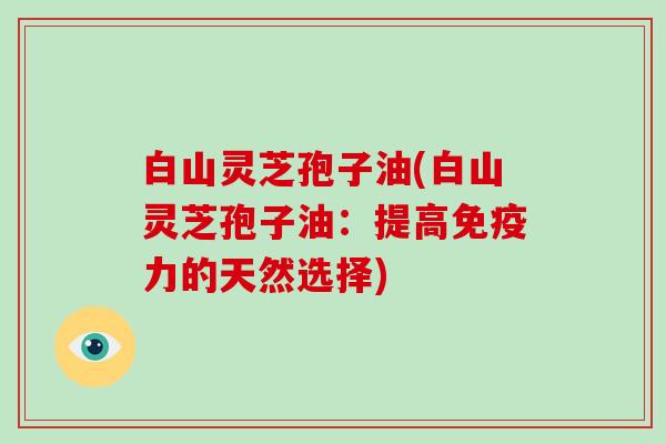 白山灵芝孢子油(白山灵芝孢子油：提高免疫力的天然选择)