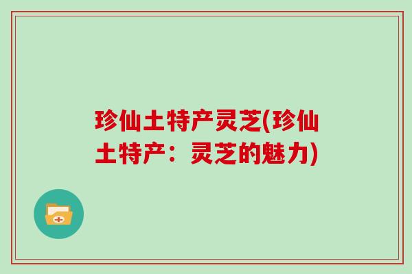珍仙土特产灵芝(珍仙土特产：灵芝的魅力)