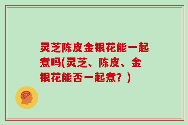 灵芝陈皮金银花能一起煮吗(灵芝、陈皮、金银花能否一起煮?)-第1张图片-灵芝大师 灵芝陈皮金银花能一起煮吗(灵芝、陈皮、金银花能否一起煮?)-第1张图片-灵芝大师