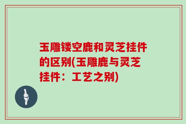 玉雕镂空鹿和灵芝挂件的区别(玉雕鹿与灵芝挂件：工艺之别)