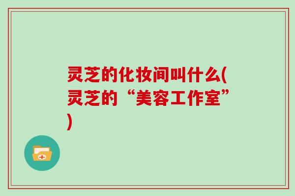 灵芝的化妆间叫什么(灵芝的“美容工作室”)