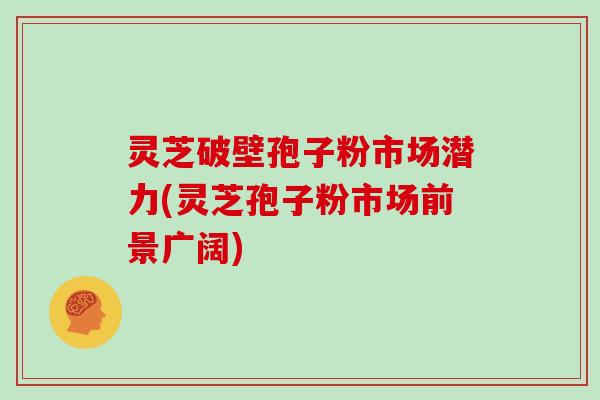 灵芝破壁孢子粉市场潜力(灵芝孢子粉市场前景广阔)