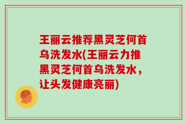 王丽云推荐黑灵芝何首乌洗发水(王丽云力推黑灵芝何首乌洗发水，让头发健康亮丽)