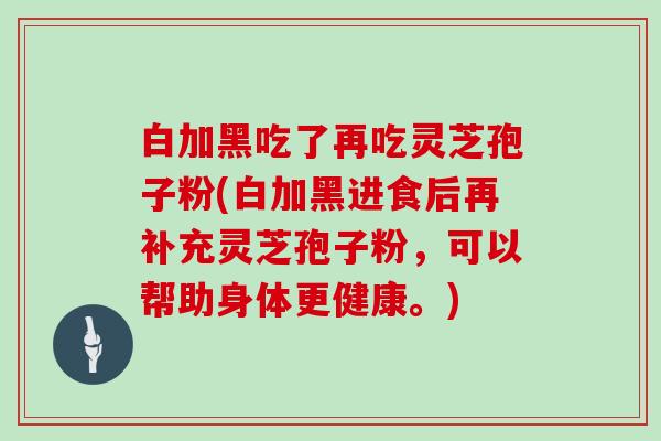 白加黑吃了再吃灵芝孢子粉(白加黑进食后再补充灵芝孢子粉,可以帮助身体更健康。)-第1张图片-灵芝大师 白加黑吃了再吃灵芝孢子粉(白加黑进食后再补充灵芝孢子粉,可以帮助身体更健康。)-第1张图片-灵芝大师