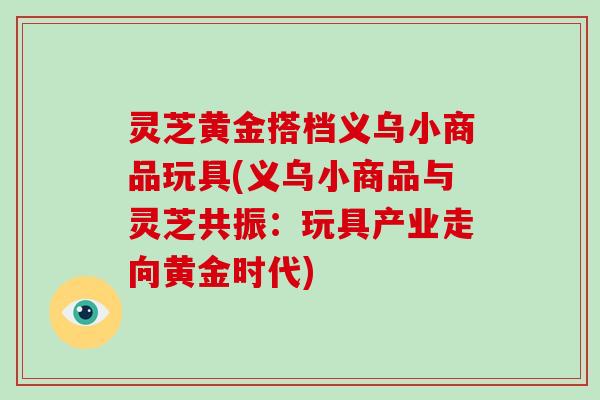灵芝黄金搭档义乌小商品玩具(义乌小商品与灵芝共振：玩具产业走向黄金时代)
