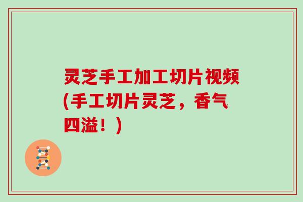 灵芝手工加工切片视频(手工切片灵芝，香气四溢！)