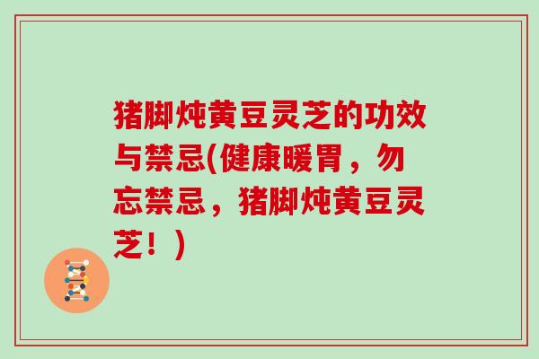 猪脚炖黄豆灵芝的功效与禁忌(健康暖胃，勿忘禁忌，猪脚炖黄豆灵芝！)