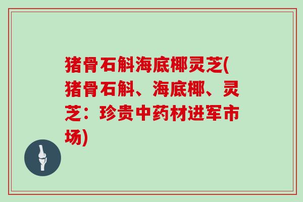 猪骨石斛海底椰灵芝(猪骨石斛、海底椰、灵芝：珍贵中药材进军市场)