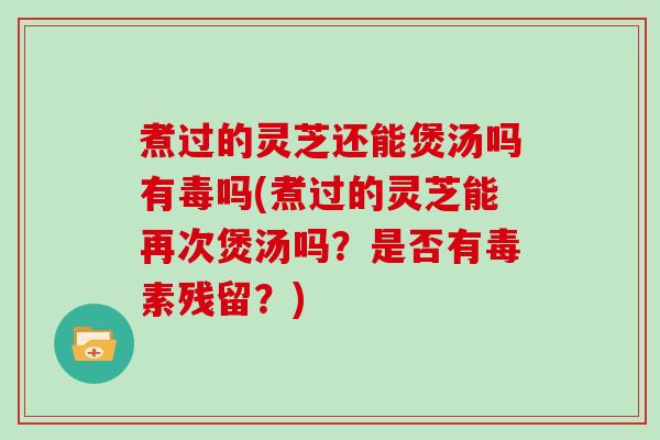 煮过的灵芝还能煲汤吗有毒吗(煮过的灵芝能再次煲汤吗？是否有毒素残留？)