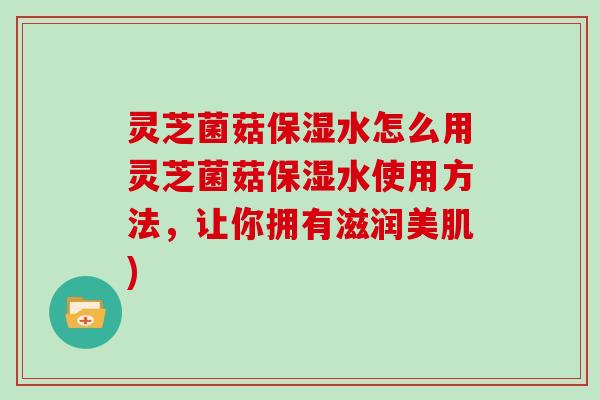 灵芝菌菇保湿水怎么用灵芝菌菇保湿水使用方法，让你拥有滋润美肌)