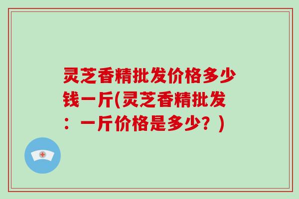 灵芝香精批发价格多少钱一斤(灵芝香精批发：一斤价格是多少？)