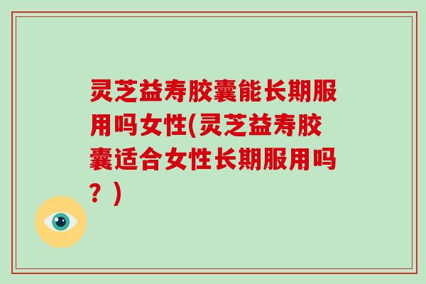 灵芝益寿胶囊能长期服用吗女性(灵芝益寿胶囊适合女性长期服用吗？)