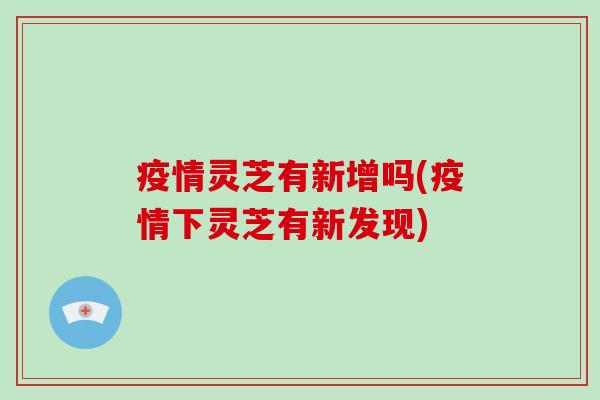 疫情灵芝有新增吗(疫情下灵芝有新发现)